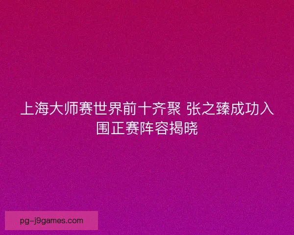 上海大师赛世界前十齐聚 张之臻成功入围正赛阵容揭晓
