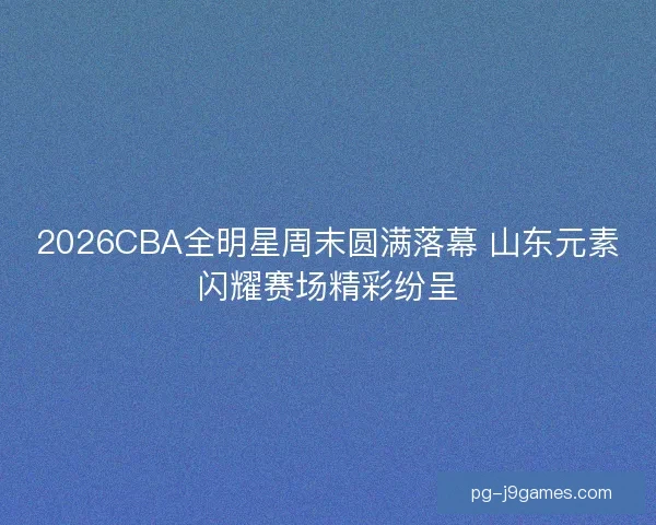 2026CBA全明星周末圆满落幕 山东元素闪耀赛场精彩纷呈